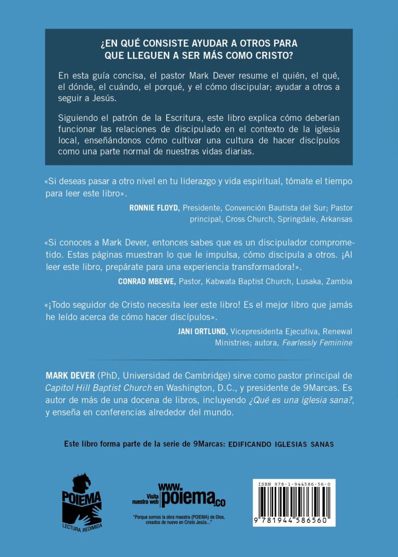 La imagen muestra la parte trasera de un libro con texto en español. En la parte superior, hay una pregunta en negritas que dice ¿EN QUÉ CONSISTE AYUDAR A OTROS PARA QUE LLEGUEN A SER MÁS COMO CRISTO? seguida de una breve descripción del contenido del libro y el enfoque en el discipulado dentro de la iglesia local. Abajo, se encuentran elogios y recomendaciones de diferentes líderes cristianos, incluyendo a RONNIE FLOYD, CONRAD MBWE, y JANI ORTLUND, destacando la importancia y el impacto del libro. La sección más baja incluye información sobre el autor, MARK DEVER, mencionando su posición pastoral y sus logros literarios. Finalmente, se menciona que el libro es parte de la serie de 9Marcas EDIFICANDO IGLESIAS SANAS, junto con logos y un enlace a la página web www.poiema.co.
